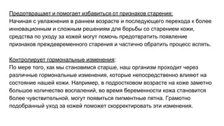 Предотвращает и помогает избавиться от признаков старения:
Начиная с увлажнения в раннем возрасте и последующего перехода к более
инновационным и сложным решениям для борьбы со старением кожи,
средства по уходу за кожей могут помочь предотвратить появление
признаков преждевременного старения и частично обратить процесс вспять.
Контролирует гормональные изменения:
По мере того, как мы становимся старше, наш организм проходит через
различные гормональные изменения, которые непосредственно влияют на
состояние нашей кожи. Например, в подростковом возрасте на коже заметно
большое количество воспалений, во время беременности кожа становится
более чувствительной, могут появиться пигментные пятна. Грамотно
подобранный уход за кожей поможет скорректировать эти изменения.
 