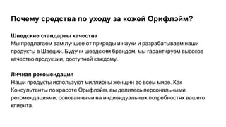Почему средства по уходу за кожей Орифлэйм?
Шведские стандарты качества
Мы предлагаем вам лучшее от природы и науки и разрабатываем наши
продукты в Швеции Будучи шведским брендом мы гарантируем высокое
качество продукции доступной каждому
Личная рекомендация
Наши продукты используют миллионы женщин во всем мире Как
Консультанты по красоте Орифлэйм вы делитесь персональными
рекомендациями основанными на индивидуальных потребностях вашего
клиента
 