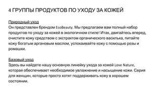 ГРУППЫ ПРОДУКТОВ ПО УХОДУ ЗА КОЖЕЙ
Природный уход
Он представлен брендом Мы предлагаем вам полный набор
продуктов по уходу за кожей в экологичном стиле Итак двигайтесь вперед
очистите кожу средством с экстрактом органического василька питайте
кожу богатым аргановым маслом успокаивайте кожу с помощью розы и
ромашки
Базовый уход
Здесь вы найдете нашу основную линейку ухода за кожей
которая обеспечивает необходимое увлажнение и насыщение кожи Серия
для женщин которые просто хотят поддерживать кожу в хорошем
состоянии
 