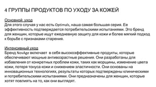 ГРУППЫ ПРОДУКТОВ ПО УХОДУ ЗА КОЖЕЙ
Основной уход
Для этого случая у нас есть наша самая большая серия Ее
эффективность подтверждается потребительскими испытаниями Это бренд
для женщин которые ищут ежедневную защиту для кожи и более мягкий подход
к борьбе с признаками старения
Интенсивный уход
Бренд включает в себя высокоэффективные продукты которые
обеспечивают мощные антивозрастные решения Они разработаны для
избавления от конкретных проблем кожи таких как морщины изменение цвета
кожи потеря тонуса кожи и снижением эластичности Они основаны на
инновационных технологиях результаты которых подтверждены клиническими
и потребительскими испытаниями Они предназначены для женщин которые
хотят повлиять на то как они выглядят
 