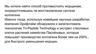 Мы хотели найти способ противостоять морщинам,
сосредоточившись на восстановлении синтеза
коллагена.
Именно тогда, используя новейшие научные разработки,
компания Орифлэйм обнаружила и запатентовала
технологию Tri-Peptide Technology и экстракт стволовых
клеток растений семейства Паслёновых, которые
повышает производство коллагена более чем на 200%.,
для быстрого уменьшения морщин.
 