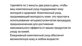 Уделяйте по минуты два раза в день чтобы
ваш комплексный уход поддерживал кожу
молодой и здоровой Комплексный уход
продлевающий молодость кожи это простая в
использовании четырехступенчатая процедура
предназначенная для достижения
максимального эффекта от ваших продуктов по
уходу за кожей
Ежедневный комплексный уход обеспечит
великолепную кожу в любом возрасте
 