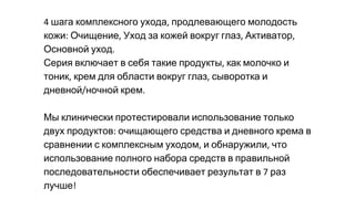 шага комплексного ухода продлевающего молодость
кожи Очищение Уход за кожей вокруг глаз Активатор
Основной уход
Серия включает в себя такие продукты как молочко и
тоник крем для области вокруг глаз сыворотка и
дневной ночной крем
Мы клинически протестировали использование только
двух продуктов очищающего средства и дневного крема в
сравнении с комплексным уходом и обнаружили что
использование полного набора средств в правильной
последовательности обеспечивает результат в раз
лучше
 