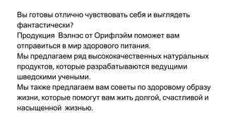 Вы готовы отлично чувствовать себя и выглядеть
фантастически
Продукция Вэлнэс от Орифлэйм поможет вам
отправиться в мир здорового питания
Мы предлагаем ряд высококачественных натуральных
продуктов которые разрабатываются ведущими
шведскими учеными
Мы также предлагаем вам советы по здоровому образу
жизни которые помогут вам жить долгой счастливой и
насыщенной жизнью
 