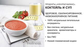 ПРОДУКТЫ «НЭЧУРАЛ БАЛАНС»
КОКТЕЙЛЬ И СУП
ЗДОРОВОЕ, СБАЛАНСИРОВАННОЕ,
НИЗКОКАЛОРИЙНОЕ ПИТАНИЕ
• 100% натуральные питательные
ингредиенты
• Без глютена, натуральные
красители, ароматизаторы и
консерванты
• Без ГМО
• Низкий гликемический индекс
 
