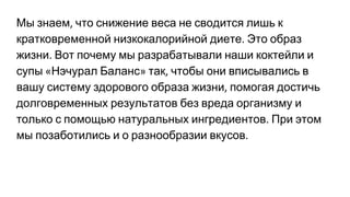 Мы знаем что снижение веса не сводится лишь к
кратковременной низкокалорийной диете Это образ
жизни Вот почему мы разрабатывали наши коктейли и
супы Нэчурал Баланс так чтобы они вписывались в
вашу систему здорового образа жизни помогая достичь
долговременных результатов без вреда организму и
только с помощью натуральных ингредиентов При этом
мы позаботились и о разнообразии вкусов
 
