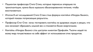 • Пациентам профессора Стига Стэна, которые перенесли операцию по
трансплантации, нужно было идеально сбалансированное питание, чтобы
восстановиться.
• Итогом 8 лет исследований Стига Стэна стала формула коктейля «Нэчурал Баланс»,
который показал потрясающие результаты.
• Профессор Стиг Стэн начал тестировать коктейль на здоровых людях и увидел, что
они начинают сбрасывать лишний вес и становятся более энергичными.
• Коктейль «Нэчурал Баланс» стал доступен клиентам Орифлэйм. Тысячи людей по
всему миру почувствовали на себе эффект от использования этих продуктов.
 