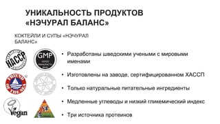 УНИКАЛЬНОСТЬ ПРОДУКТОВ
«НЭЧУРАЛ БАЛАНС»
КОКТЕЙЛИ И СУПЫ «НЭЧУРАЛ
БАЛАНС»
• Разработаны шведскими учеными с мировыми
именами
• Изготовлены на заводе, сертифицированном ХАССП
• Только натуральные питательные ингредиенты
• Медленные углеводы и низкий гликемический индекс
• Три источника протеинов
GMP
GOOD
MANUFACTU
RING
PRACTICE
 