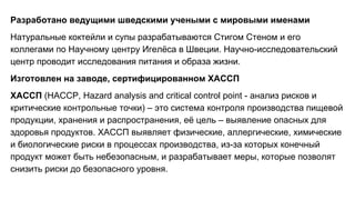 Разработано ведущими шведскими учеными с мировыми именами
Натуральные коктейли и супы разрабатываются Стигом Стеном и его
коллегами по Научному центру Игелёса в Швеции. Научно-исследовательский
центр проводит исследования питания и образа жизни.
Изготовлен на заводе, сертифицированном ХАССП
ХАССП (HACCP, Hazard analysis and critical control point - анализ рисков и
критические контрольные точки) – это система контроля производства пищевой
продукции, хранения и распространения, её цель – выявление опасных для
здоровья продуктов. ХАССП выявляет физические, аллергические, химические
и биологические риски в процессах производства, из-за которых конечный
продукт может быть небезопасным, и разрабатывает меры, которые позволят
снизить риски до безопасного уровня.
 