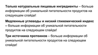 Только натуральные пищевые ингредиенты – больше
информации об уникальной питательности продуктов на
следующем слайде!
Медленные углеводы и низкий гликемический индекс
– больше информации об уникальной питательности
продуктов на следующем слайде!
Три источника протеинов – больше информации об
уникальной питательности продуктов на следующем
слайде!
 
