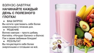 ВЭЛНЭС-ЗАВТРАК
НАЧИНАЙТЕ КАЖДЫЙ
ДЕНЬ С ПОЛЕЗНОГО
ГЛОТКА!
● ВАШ ЗАПРОС
Вы хотите чувствовать себя более
энергичными в течение дня.
● РЕШЕНИЕ
Вэлнес-завтрак – просто добавь
Коктейль «Нэчурал Баланс» и Вэлнэс
Пэк к своим любимым блюдам!
● РЕЗУЛЬТАТ
Вы почувствуете себя более
энергичными и готовыми на всё.
 