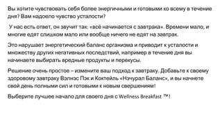Вы хотите чувствовать себя более энергичными и готовыми ко всему в течение
дня Вам надоело чувство усталости
У нас есть ответ он звучит так всё начинается с завтрака Времени мало и
многие едят слишком мало или вообще ничего не едят на завтрак
Это нарушает энергетический баланс организма и приводит к усталости и
множеству других негативных последствий например в течение дня вы
начинаете выбирать вредные продукты и перекусы
Решение очень простое измените ваш подход к завтраку Добавьте к своему
здоровому завтраку Вэлнэс Пэк и Коктейль Нэчурал Баланс и вы начнете
свой день полными сил и готовыми к новым свершениям
Выберите лучшее начало для своего дня с ™
 