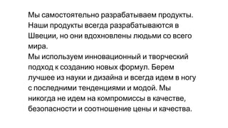 Мы самостоятельно разрабатываем продукты
Наши продукты всегда разрабатываются в
Швеции но они вдохновлены людьми со всего
мира
Мы используем инновационный и творческий
подход к созданию новых формул Берем
лучшее из науки и дизайна и всегда идем в ногу
с последними тенденциями и модой Мы
никогда не идем на компромиссы в качестве
безопасности и соотношение цены и качества
 