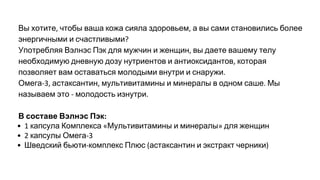 Вы хотите чтобы ваша кожа сияла здоровьем а вы сами становились более
энергичными и счастливыми
Употребляя Вэлнэс Пэк для мужчин и женщин вы даете вашему телу
необходимую дневную дозу нутриентов и антиоксидантов которая
позволяет вам оставаться молодыми внутри и снаружи
Омега астаксантин мультивитамины и минералы в одном саше Мы
называем это молодость изнутри
В составе Вэлнэс Пэк
капсула Комплекса Мультивитамины и минералы для женщин
капсулы Омега
Шведский бьюти комплекс Плюс астаксантин и экстракт черники
 