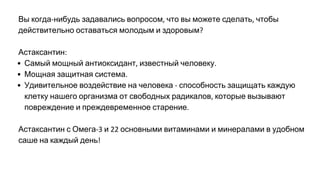 Вы когда нибудь задавались вопросом что вы можете сделать чтобы
действительно оставаться молодым и здоровым
Астаксантин
Самый мощный антиоксидант известный человеку
Мощная защитная система
Удивительное воздействие на человека способность защищать каждую
клетку нашего организма от свободных радикалов которые вызывают
повреждение и преждевременное старение
Астаксантин с Омега и основными витаминами и минералами в удобном
саше на каждый день
 