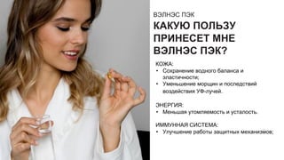ВЭЛНЭС ПЭК
КАКУЮ ПОЛЬЗУ
ПРИНЕСЕТ МНЕ
ВЭЛНЭС ПЭК?
КОЖА:
• Сохранение водного баланса и
эластичности;
• Уменьшение морщин и последствий
воздействия УФ-лучей.
ЭНЕРГИЯ:
• Меньшая утомляемость и усталость.
ИММУННАЯ СИСТЕМА:
• Улучшение работы защитных механизмов;
 