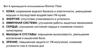 Вот 6 преимуществ использования Вэлнэс Пэка:
1. КОЖА: сохранение водного баланса и эластичности, уменьшение
морщин и последствий воздействия УФ-лучей.
2. ЭНЕРГИЯ: отсутствие утомляемости и усталости
3. ИММУННАЯ СИСТЕМА: улучшение работы защитных механизмов
4. СЕРДЦЕ: улучшение состояния сердца и снижение плохого
холестерина
5. МЫШЦЫ И СУСТАВЫ: повышение выносливости, уменьшение
воспалений и мышечной боли.
6. ЗРЕНИЕ: повышенная защита от УФ-излучения, снижение
усталости глаз в течении дня
 