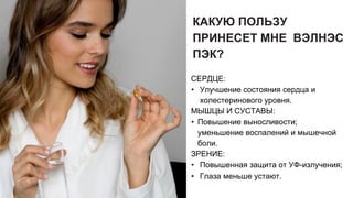 КАКУЮ ПОЛЬЗУ
ПРИНЕСЕТ МНЕ ВЭЛНЭС
ПЭК?
СЕРДЦЕ:
• Улучшение состояния сердца и
холестеринового уровня.
МЫШЦЫ И СУСТАВЫ:
• Повышение выносливости;
уменьшение воспалений и мышечной
боли.
ЗРЕНИЕ:
• Повышенная защита от УФ-излучения;
• Глаза меньше устают.
 