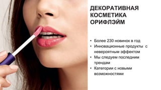 ДЕКОРАТИВНАЯ
КОСМЕТИКА
ОРИФЛЭЙМ
• Более 230 новинок в год
• Инновационные продукты с
невероятным эффектом
• Мы следуем последним
трендам
• Категории с новыми
возможностями
 