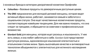 основных бренда в категории декоративной косметики Орифлэйм
● базовые продукты по демократичным доступным ценам
● предназначен для молодой деловой женщины которая ведет
активный образ жизни работает занимается семьей и заботится о
социальном статусе Она ищет качественные косметические продукты
соответствующие новейшим тенденциям Для нее важно показать что она
следит за трендами и обращается за советами к профессиональным
визажистам
● для женщины которая ищет роскошь и изысканность У нее
есть семья и она любит заботиться о себе представляет
доступную роскошь вдохновленную изысканной элегантностью и
итальянским стилем жизни Здесь высочайшее качество и антивозрастные
технологии объединяются с элегантностью для истинного наслаждения
жизнью
 