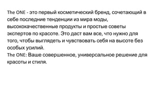 это первый косметический бренд сочетающий в
себе последние тенденции из мира моды
высококачественные продукты и простые советы
экспертов по красоте Это даст вам все что нужно для
того чтобы выглядеть и чувствовать себя на высоте без
особых усилий
Ваше совершенное универсальное решение для
красоты и стиля
 