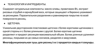 ● ТЕХНОЛОГИЯ И ИНГРЕДИЕНТЫ
Содержит натуральные компоненты масло оливы провитамин В экстракт
рисовых отрубей и карнаубский воск которые защищают и бережно ухаживают
за ресницами Поразительное разделение и равномерное покрытие по всей
поверхности ресниц
● ЩЕТОЧКА
Уникальная двусторонняя пластиковая щеточка с более короткими щетинками с
одной стороны и с более длинными с другой Более короткие щетинки
разделяют и придают ресницам максимальный объем Более длинные удлиняют
ресницы покрывая их до самых кончиков разделяя и закручивая
Многофункциональная тушь для ресниц в продается каждые секунды
 
