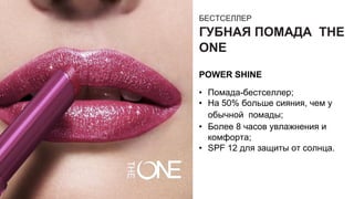 БЕСТСЕЛЛЕР
ГУБНАЯ ПОМАДА THE
ONE
POWER SHINE
• Помада-бестселлер;
• На 50% больше сияния, чем у
обычной помады;
• Более 8 часов увлажнения и
комфорта;
• SPF 12 для защиты от солнца.
 