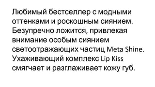 Любимый бестселлер с модными
оттенками и роскошным сиянием
Безупречно ложится привлекая
внимание особым сиянием
светоотражающих частиц
Ухаживающий комплекс
смягчает и разглаживает кожу губ
 