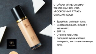 СТОЙКАЯ МИНЕРАЛЬНАЯ
ТОНАЛЬНАЯ ОСНОВА
«РОСКОШНЫЙ АТЛАС»
GIORDANI GOLD
• Здоровая, сияющая кожа;
• Восстанавливает, питает и
ухаживает;
• SPF 15;
• Стойкое покрытие;
• Содержит вулканические
минералы, восстанавливающие
кожу.
 