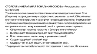 СТОЙКАЯ МИНЕРАЛЬНАЯ ТОНАЛЬНАЯ ОСНОВА Роскошный атлас
Тональная основа с комплексом вулканических минералов вулкана Этна
Сицилия возрождает кожу и эффективно ухаживает за ней Обеспечивает
плотное стойкое покрытие и маскирует несовершенства кожи Формула с
обогащена драгоценными компонентами вулканического происхождения
которые наполняют кожу жизненной силой и противостоят старению
● Обеспечивает плотное покрытие и безупречную стойкость
● Выравнивает тон кожи и придает ей атласную гладкость
● Восстанавливает питает кожу и ухаживает за ней
● Создает здоровый сияющий вид
● Содержит для защиты от фотостарения кожи
По результатам потребительского тестирования с участием женщин
 