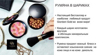РУМЯНА В ШАРИКАХ
• Настоящий бестселлер и
наиболее любимый продукт
Giordani Gold во всем мире!
• Каждый шарик изготовлен
вручную
и обогащен минеральным
комплексом.
• Румяна придают нежный блеск и
оставляют изысканное сияние на
коже лица и на коже декольте.
 