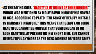 •AS THE SAYING GOES, “BEAUTY IS IN THE EYE OF THE BEHOLDER,”
WHICH WAS MENTIONED BY MOLLY BAWN IN ONE OF HIS NOVELS
IN 1878. ACCORDING TO PLATO, “THE SENSE OF BEAUTY IN ITSELF
IS TRANSIENT IN NATURE.” THIS MEANS THAT BEAUTY, OR BEING
BEAUTIFUL CANNOT BE FOREVER, THAT SOMEONE CAN BE OR
LOOK BEAUTIFUL AT PRESENT OR IN A SHORT TIME, BUT CANNOT
BE BEAUTIFUL ANYMORE AS THE DAYS, MONTHS OR YEARS GO BY.
 