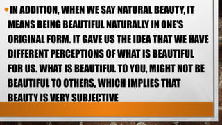 •IN ADDITION, WHEN WE SAY NATURAL BEAUTY, IT
MEANS BEING BEAUTIFUL NATURALLY IN ONE’S
ORIGINAL FORM. IT GAVE US THE IDEA THAT WE HAVE
DIFFERENT PERCEPTIONS OF WHAT IS BEAUTIFUL
FOR US. WHAT IS BEAUTIFUL TO YOU, MIGHT NOT BE
BEAUTIFUL TO OTHERS, WHICH IMPLIES THAT
BEAUTY IS VERY SUBJECTIVE
 