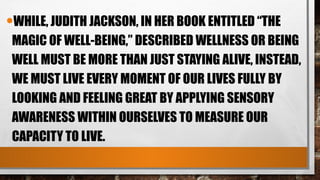 •WHILE, JUDITH JACKSON, IN HER BOOK ENTITLED “THE
MAGIC OF WELL-BEING,” DESCRIBED WELLNESS OR BEING
WELL MUST BE MORE THAN JUST STAYING ALIVE, INSTEAD,
WE MUST LIVE EVERY MOMENT OF OUR LIVES FULLY BY
LOOKING AND FEELING GREAT BY APPLYING SENSORY
AWARENESS WITHIN OURSELVES TO MEASURE OUR
CAPACITY TO LIVE.
 