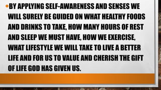 •BY APPLYING SELF-AWARENESS AND SENSES WE
WILL SURELY BE GUIDED ON WHAT HEALTHY FOODS
AND DRINKS TO TAKE, HOW MANY HOURS OF REST
AND SLEEP WE MUST HAVE, HOW WE EXERCISE,
WHAT LIFESTYLE WE WILL TAKE TO LIVE A BETTER
LIFE AND FOR US TO VALUE AND CHERISH THE GIFT
OF LIFE GOD HAS GIVEN US.
 