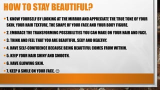 HOW TO STAY BEAUTIFUL?
•1. KNOW YOURSELF BY LOOKING AT THE MIRROR AND APPRECIATE THE TRUE TONE OF YOUR
SKIN, YOUR HAIR TEXTURE, THE SHAPE OF YOUR FACE AND YOUR BODY FIGURE.
•2. EMBRACE THE TRANSFORMING POSSIBILITIES YOU CAN MAKE ON YOUR HAIR AND FACE.
•3. THINK AND FEEL THAT YOU ARE BEAUTIFUL, SEXY AND HEALTHY.
•4. HAVE SELF-CONFIDENCE BECAUSE BEING BEAUTIFUL COMES FROM WITHIN.
•5. KEEP YOUR HAIR SHINY AND SMOOTH.
•6. HAVE GLOWING SKIN.
•7. KEEP A SMILE ON YOUR FACE. 😊
 