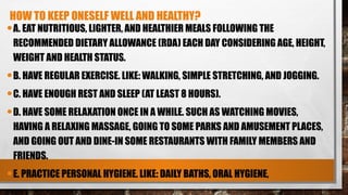 HOW TO KEEP ONESELF WELL AND HEALTHY?
•A. EAT NUTRITIOUS, LIGHTER, AND HEALTHIER MEALS FOLLOWING THE
RECOMMENDED DIETARY ALLOWANCE (RDA) EACH DAY CONSIDERING AGE, HEIGHT,
WEIGHT AND HEALTH STATUS.
•B. HAVE REGULAR EXERCISE. LIKE: WALKING, SIMPLE STRETCHING, AND JOGGING.
•C. HAVE ENOUGH REST AND SLEEP (AT LEAST 8 HOURS).
•D. HAVE SOME RELAXATION ONCE IN A WHILE. SUCH AS WATCHING MOVIES,
HAVING A RELAXING MASSAGE, GOING TO SOME PARKS AND AMUSEMENT PLACES,
AND GOING OUT AND DINE-IN SOME RESTAURANTS WITH FAMILY MEMBERS AND
FRIENDS.
•E. PRACTICE PERSONAL HYGIENE. LIKE: DAILY BATHS, ORAL HYGIENE,
 