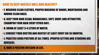 HOW TO KEEP ONESELF WELL AND HEALTHY?
•F. WEARING CLEAN CLOTHES, PROPER WASHING OF HANDS, MAINTAINING AND
HAVING CLEAN NAILS.
•G. KEEP YOUR HAIR CLEAN, MANAGEABLE, SOFT, SHINY, AND ATTRACTIVE.
(SHAMPOO YOUR HAIR EVERY OTHER DAY).
•H. DRINK AT LEAST 3-4 LITERS OF WATER.
•I. CONSULT YOUR DOCTOR AND DENTIST AT LEAST EVERY SIX (6) MONTHS.
•J. PRACTICE GOOD POSTURE AT ALL TIMES. (PROPER SITTING AND STANDING ARE
ADVISED).
•K. HAVE A POSITIVE OUTLOOK IN LIFE.
 