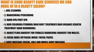 WHAT IS SOME BEAUTY CARE SERVICES WE CAN
AVAIL OF IN A BEAUTY SALON?
• 1. NAIL CLEANING.
•2. MANICURING/PEDICURING
•3. HAND SPA/FOOT SPA
•4. HAIR COLORING/PERMING/HAIR ROOT TREATMENT/HAIR ORGANIC KERATIN
TREATMENT (HAIR REBONDING).
•5. HAIRSTYLING/HAIRCUT FOR FEMALES/BARBERING (HAIRCUT FOR MALES).
•6. FACIAL MAKE-UP/FACIAL MASK/ FACIAL PACKS.
•7. BODY MASSAGE (FACIAL, HALF AND WHOLE-BODY MASSAGE
 