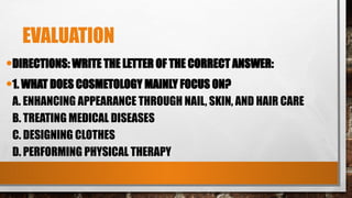 EVALUATION
•DIRECTIONS: WRITE THE LETTER OF THE CORRECT ANSWER:
•1. WHAT DOES COSMETOLOGY MAINLY FOCUS ON?
A. ENHANCING APPEARANCE THROUGH NAIL, SKIN, AND HAIR CARE
B. TREATING MEDICAL DISEASES
C. DESIGNING CLOTHES
D. PERFORMING PHYSICAL THERAPY
 