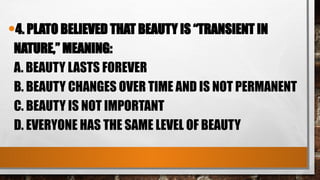 •4. PLATO BELIEVED THAT BEAUTY IS “TRANSIENT IN
NATURE,” MEANING:
A. BEAUTY LASTS FOREVER
B. BEAUTY CHANGES OVER TIME AND IS NOT PERMANENT
C. BEAUTY IS NOT IMPORTANT
D. EVERYONE HAS THE SAME LEVEL OF BEAUTY
 