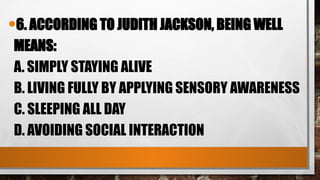 •6. ACCORDING TO JUDITH JACKSON, BEING WELL
MEANS:
A. SIMPLY STAYING ALIVE
B. LIVING FULLY BY APPLYING SENSORY AWARENESS
C. SLEEPING ALL DAY
D. AVOIDING SOCIAL INTERACTION
 