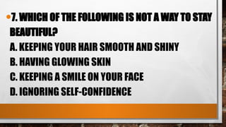 •7. WHICH OF THE FOLLOWING IS NOT A WAY TO STAY
BEAUTIFUL?
A. KEEPING YOUR HAIR SMOOTH AND SHINY
B. HAVING GLOWING SKIN
C. KEEPING A SMILE ON YOUR FACE
D. IGNORING SELF-CONFIDENCE
 