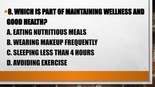 •8. WHICH IS PART OF MAINTAINING WELLNESS AND
GOOD HEALTH?
A. EATING NUTRITIOUS MEALS
B. WEARING MAKEUP FREQUENTLY
C. SLEEPING LESS THAN 4 HOURS
D. AVOIDING EXERCISE
 
