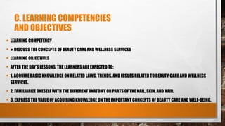 C. LEARNING COMPETENCIES
AND OBJECTIVES
• LEARNING COMPETENCY
• ● DISCUSS THE CONCEPTS OF BEAUTY CARE AND WELLNESS SERVICES
• LEARNING OBJECTIVES
• AFTER THE DAY’S LESSONS, THE LEARNERS ARE EXPECTED TO:
• 1. ACQUIRE BASIC KNOWLEDGE ON RELATED LAWS, TRENDS, AND ISSUES RELATED TO BEAUTY CARE AND WELLNESS
SERVICES.
• 2. FAMILIARIZE ONESELF WITH THE DIFFERENT ANATOMY OR PARTS OF THE NAIL, SKIN, AND HAIR.
• 3. EXPRESS THE VALUE OF ACQUIRING KNOWLEDGE ON THE IMPORTANT CONCEPTS OF BEAUTY CARE AND WELL-BEING.
 