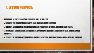 1. LESSON PURPOSE:
• AT THE END OF THE LESSON, THE STUDENTS WILL BE ABLE TO:
• ● DISCUSS THE CONCEPTS OF BEAUTY CARE AND WELLNESS SERVICES.
• ● IDENTIFY AND DESCRIBE THE STRUCTURE AND FUNCTIONS OF NAILS, SKIN AND HAIR PARTS.
• ● ENUMERATE SOME CAREER AND BUSINESS OPPORTUNITIES RELATED TO BEAUTY CARE AND WELLNESS
SERVICES.
• ● STRESS THE IMPORTANCE OF KEEPING ONESELF BEAUTIFUL AND MAINTAINING BEING WELL ALL THE TIME.
 