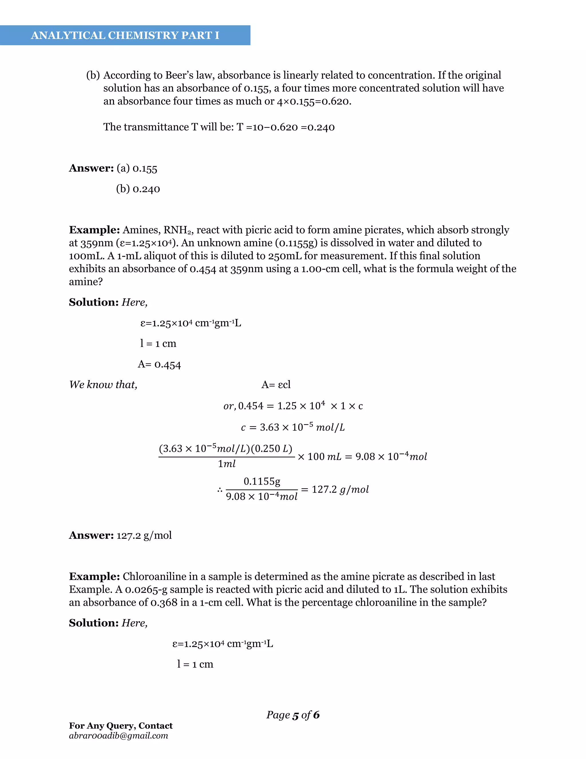 Page 5 of 6
For Any Query, Contact
abrar00adib@gmail.com
ANALYTICAL CHEMISTRY PART I
(b) According to Beer’s law, absorbance is linearly related to concentration. If the original
solution has an absorbance of 0.155, a four times more concentrated solution will have
an absorbance four times as much or 4×0.155=0.620.
The transmittance T will be: T =10−0.620 =0.240
Answer: (a) 0.155
(b) 0.240
Example: Amines, RNH2, react with picric acid to form amine picrates, which absorb strongly
at 359nm (ε=1.25×104). An unknown amine (0.1155g) is dissolved in water and diluted to
100mL. A 1-mL aliquot of this is diluted to 250mL for measurement. If this ﬁnal solution
exhibits an absorbance of 0.454 at 359nm using a 1.00-cm cell, what is the formula weight of the
amine?
Solution: Here,
ε=1.25×104 cm-1gm-1L
l = 1 cm
A= 0.454
We know that, A= εcl
𝑜𝑟, 0.454 = 1.25 × 104
× 1 × c
𝑐 = 3.63 × 10−5
𝑚𝑜𝑙/𝐿
(3.63 × 10−5
𝑚𝑜𝑙/𝐿)(0.250 𝐿)
1𝑚𝑙
× 100 𝑚𝐿 = 9.08 × 10−4
𝑚𝑜𝑙
∴
0.1155g
9.08 × 10−4 𝑚𝑜𝑙
= 127.2 𝑔/𝑚𝑜𝑙
Answer: 127.2 g/mol
Example: Chloroaniline in a sample is determined as the amine picrate as described in last
Example. A 0.0265-g sample is reacted with picric acid and diluted to 1L. The solution exhibits
an absorbance of 0.368 in a 1-cm cell. What is the percentage chloroaniline in the sample?
Solution: Here,
ε=1.25×104 cm-1gm-1L
l = 1 cm
 