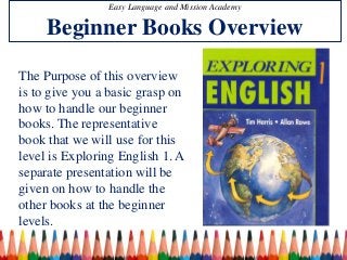 Easy Language and Mission Academy 
Beginner Books Overview 
The Purpose of this overview 
is to give you a basic grasp on 
how to handle our beginner 
books. The representative 
book that we will use for this 
level is Exploring English 1. A 
separate presentation will be 
given on how to handle the 
other books at the beginner 
levels. 
 