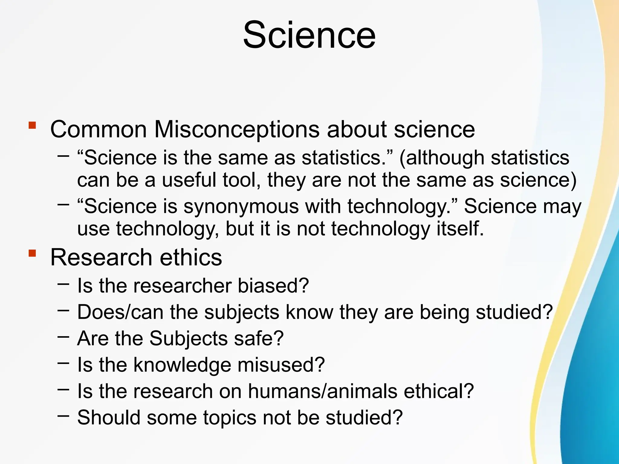 Science
 Common Misconceptions about science
– “Science is the same as statistics.” (although statistics
can be a useful tool, they are not the same as science)
– “Science is synonymous with technology.” Science may
use technology, but it is not technology itself.
 Research ethics
– Is the researcher biased?
– Does/can the subjects know they are being studied?
– Are the Subjects safe?
– Is the knowledge misused?
– Is the research on humans/animals ethical?
– Should some topics not be studied?
 