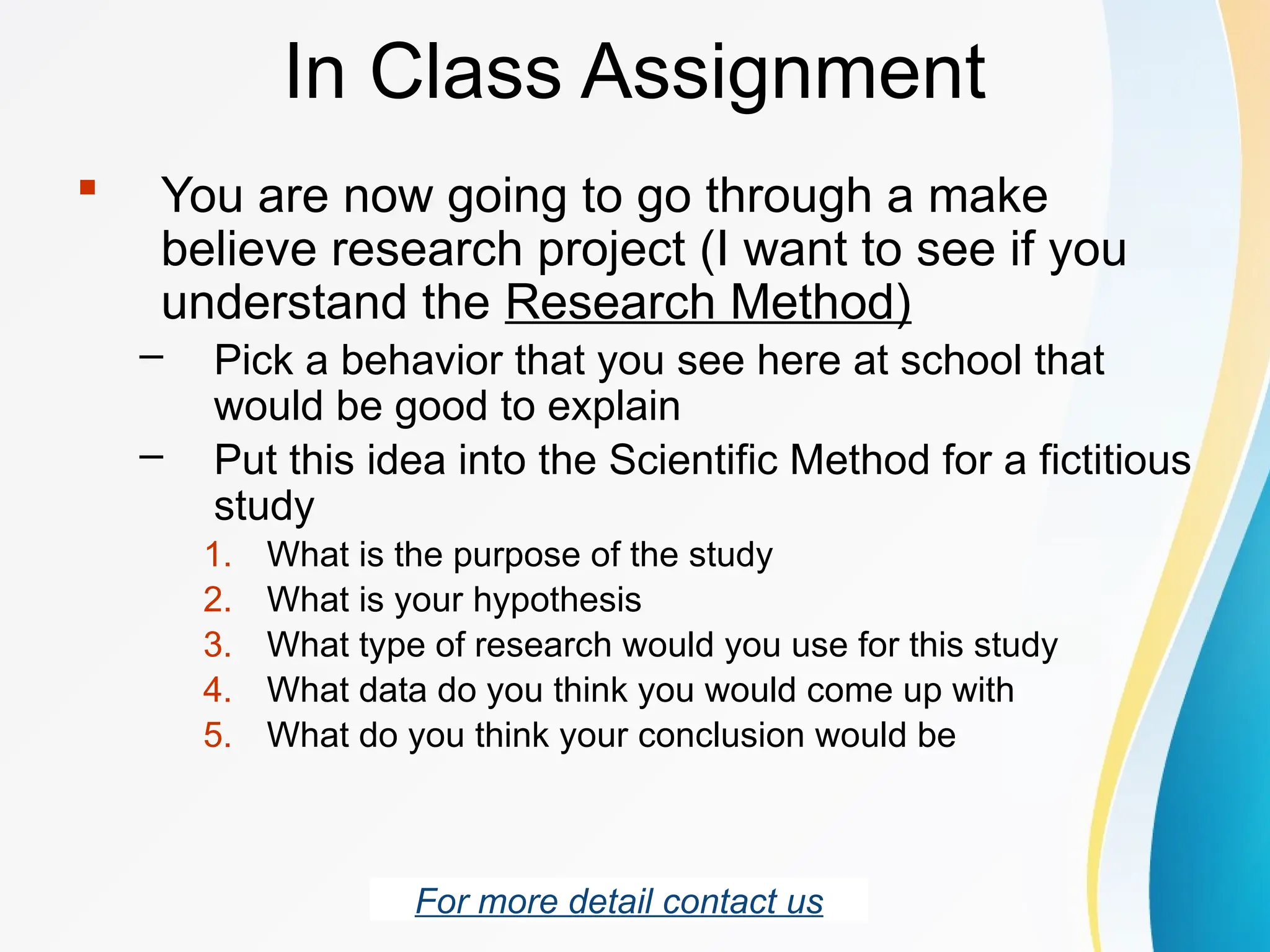 In Class Assignment
 You are now going to go through a make
believe research project (I want to see if you
understand the Research Method)
– Pick a behavior that you see here at school that
would be good to explain
– Put this idea into the Scientific Method for a fictitious
study
1. What is the purpose of the study
2. What is your hypothesis
3. What type of research would you use for this study
4. What data do you think you would come up with
5. What do you think your conclusion would be
For more detail contact us
 